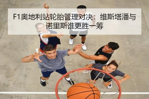 F1奥地利站轮胎管理对决：维斯塔潘与诺里斯谁更胜一筹 - www.hth.com